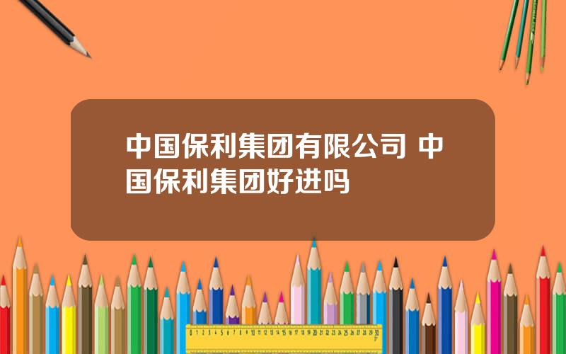 中国保利集团有限公司 中国保利集团好进吗